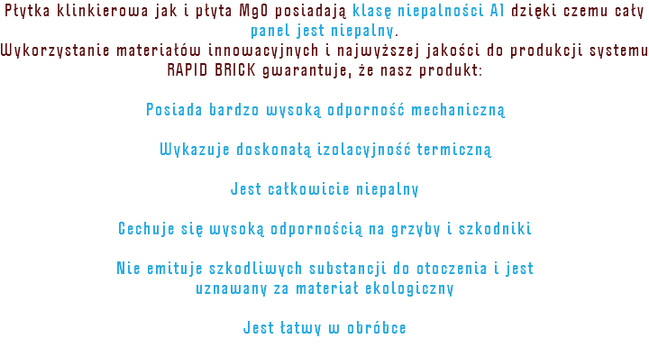 Płytka klinkierowa jak i płyta MgO posiadają klasę niepalności A1 dzięki czemu cały panel jest niepalny. Wykorzystanie materiałów innowacyjnych i najwyższej jakości do produkcji systemu RAPID BRICK gwarantuje, że nasz produkt: Posiada bardzo wysoką odporność mechaniczną Wykazuje doskonałą izolacyjność termiczną Jest całkowicie niepalny Cechuje się wysoką odpornością na grzyby i szkodniki Nie emituje szkodliwych substancji do otoczenia i jest uznawany za materiał ekologiczny Jest łatwy w obróbce