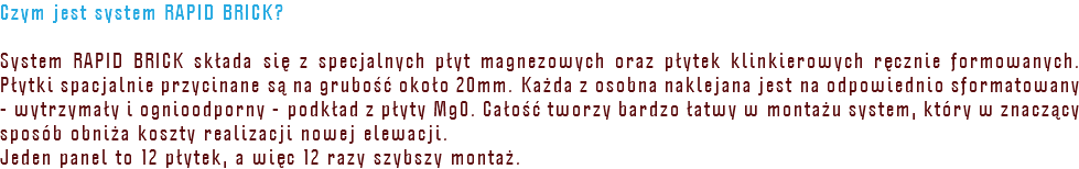 Czym jest system RAPID BRICK? System RAPID BRICK składa się z specjalnych płyt magnezowych oraz płytek klinkierowych ręcznie formowanych. Płytki spacjalnie przycinane są na grubość około 20mm. Każda z osobna naklejana jest na odpowiednio sformatowany - wytrzymały i ognioodporny - podkład z płyty MgO. Całość tworzy bardzo łatwy w montażu system, który w znaczący sposób obniża koszty realizacji nowej elewacji. Jeden panel to 12 płytek, a więc 12 razy szybszy montaż.