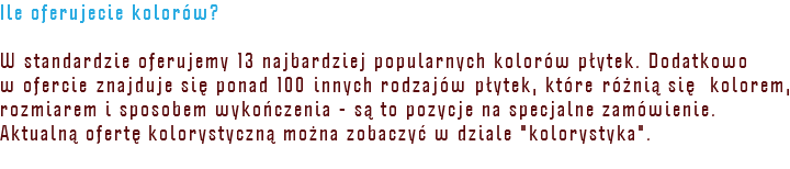 Ile oferujecie kolorów? W standardzie oferujemy 13 najbardziej popularnych kolorów płytek. Dodatkowo w ofercie znajduje się ponad 100 innych rodzajów płytek, które różnią się kolorem, rozmiarem i sposobem wykończenia - są to pozycje na specjalne zamówienie. Aktualną ofertę kolorystyczną można zobaczyć w dziale "kolorystyka".
