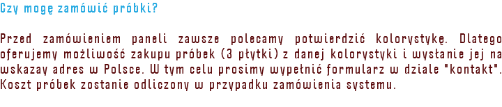 Czy mogę zamówić próbki? Przed zamówieniem paneli zawsze polecamy potwierdzić kolorystykę. Dlatego oferujemy możliwość zakupu próbek (3 płytki) z danej kolorystyki i wysłanie jej na wskazay adres w Polsce. W tym celu prosimy wypełnić formularz w dziale "kontakt". Koszt próbek zostanie odliczony w przypadku zamówienia systemu.