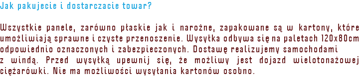Jak pakujecie i dostarczacie towar? Wszystkie panele, zarówno płaskie jak i narożne, zapakowane są w kartony, które umożliwiają sprawne i czyste przenoszenie. Wysyłka odbywa się na paletach 120x80cm odpowiednio oznaczonych i zabezpieczonych. Dostawę realizujemy samochodami z windą. Przed wysyłką upewnij się, że możliwy jest dojazd wielotonażowej ciężarówki. Nie ma możliwości wysyłania kartonów osobno.