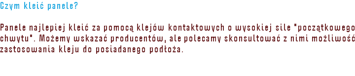 Czym kleić panele? Panele najlepiej kleić za pomocą klejów kontaktowych o wysokiej sile "początkowego chwytu". Możemy wskazać producentów, ale polecamy skonsultować z nimi możliwość zastosowania kleju do posiadanego podłoża.