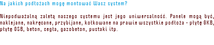Na jakich podłożach mogę montować Wasz system? Niepodważalną zaletą naszego systemu jest jego uniwersalność. Panele mogą być, naklejane, nakręcane, przybijane, kołkowane na prawie wszystkie podłoża - płytę GKB, płytę OSB, beton, cegła, gazobeton, pustaki itp. 