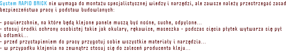 System RAPID BRICK nie wymaga do montażu specjalistycznej wiedzy i narzędzi, ale zawsze należy przestrzegać zasad bezpieczeństwa pracy i podstaw budowlanych: - powierzchnie, na które będą klejone panele muszą być nośne, suche, odpylone... - stosuj środki ochrony osobistej takie jak okulary, rękawice, maseczka - podczas cięcia płytek wytwarza się pył i odłamki... - przed przystapieniem do pracy przygotuj sobie wszystkie materiały i narzędzia... - w przypadku klejenia na zewnątrz stosuj się do zaleceń producenta kleju...
