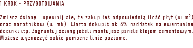 1 KROK - PRZYGOTOWANIA Zmierz ścianę i upewnij się, że zakupiłeś odpowiednią ilość płyt (w m2) oraz narożników (w mb). Warto dokupić ok 5% naddatek na ewentualne docinki itp. Zagruntuj ścianę jeżeli montujesz panele klejem cementowym. Możesz wyznaczyć sobie pomocne linie poziome.