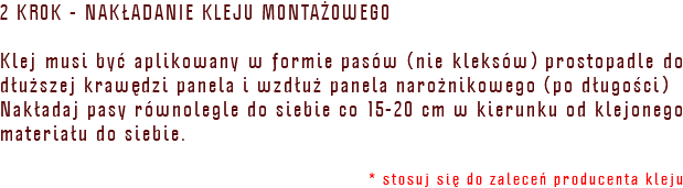 2 KROK - NAKŁADANIE KLEJU MONTAŻOWEGO Klej musi być aplikowany w formie pasów (nie kleksów) prostopadle do dłuższej krawędzi panela i wzdłuż panela narożnikowego (po długości) Nakładaj pasy równolegle do siebie co 15-20 cm w kierunku od klejonego materiału do siebie. * stosuj się do zaleceń producenta kleju