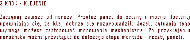 3 KROK - KLEJENIE Zaczynaj zawsze od naroży. Przyłuż panel do ściany i mocno dociśnij upewniając się, że klej dobrze się rozprowadził. Jeżeli sytuacja tego wymaga możesz zastosować mocowania mechaniczne. Po przyklejeniu narożnika można przystąpić do dalszego etapu montażu - reszty paneli. 