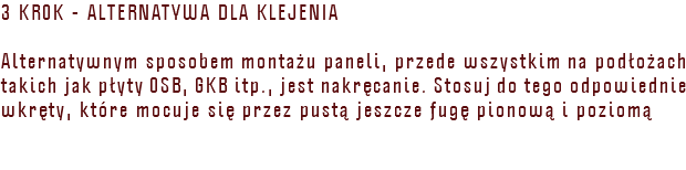 3 KROK - ALTERNATYWA DLA KLEJENIA Alternatywnym sposobem montażu paneli, przede wszystkim na podłożach takich jak płyty OSB, GKB itp., jest nakręcanie. Stosuj do tego odpowiednie wkręty, które mocuje się przez pustą jeszcze fugę pionową i poziomą 