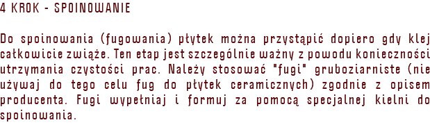4 KROK - SPOINOWANIE Do spoinowania (fugowania) płytek można przystąpić dopiero gdy klej całkowicie zwiąże. Ten etap jest szczególnie ważny z powodu konieczności utrzymania czystości prac. Należy stosować "fugi" gruboziarniste (nie używaj do tego celu fug do płytek ceramicznych) zgodnie z opisem producenta. Fugi wypełniaj i formuj za pomocą specjalnej kielni do spoinowania. 