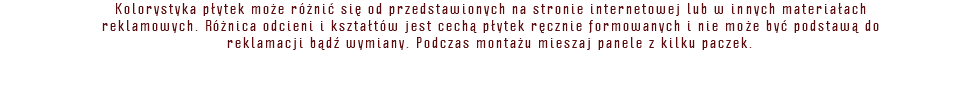 Kolorystyka płytek może różnić się od przedstawionych na stronie internetowej lub w innych materiałach reklamowych. Różnica odcieni i kształtów jest cechą płytek ręcznie formowanych i nie może być podstawą do reklamacji bądź wymiany. Podczas montażu mieszaj panele z kilku paczek. 