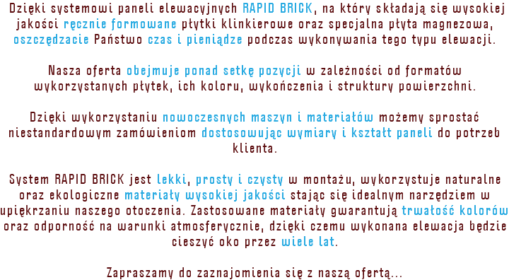 &nbsp;Dzięki systemowi paneli elewacyjnych RAPID BRICK, na który składają się wysokiej jakości ręcznie formowane płytki klinkierowe oraz specjalna płyta magnezowa, oszczędzacie Państwo czas i pieniądze podczas wykonywania tego typu elewacji. Nasza oferta obejmuje ponad setkę pozycji w zależności od formatów wykorzystanych płytek, ich koloru, wykończenia i struktury powierzchni. Dzięki wykorzystaniu nowoczesnych maszyn i materiałów możemy sprostać niestandardowym zamówieniom dostosowując wymiary i kształt paneli do potrzeb klienta. System RAPID BRICK jest lekki, prosty i czysty w montażu, wykorzystuje naturalne oraz ekologiczne materiały wysokiej jakości stając się idealnym narzędziem w upiękrzaniu naszego otoczenia. Zastosowane materiały gwarantują trwałość kolorów oraz odporność na warunki atmosferycznie, dzięki czemu wykonana elewacja będzie cieszyć oko przez wiele lat. Zapraszamy do zaznajomienia się z naszą ofertą...