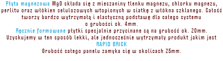 Płyta magnezowa MgO składa się z mieszaniny tlenku magnezu, chlorku magnezu, perlitu oraz włókien celulozowych wtopionych w siatkę z włókna szklanego. Całość tworzy bardzo wytrzymałą i elastyczną podstawę dla całego systemu o grubości ok. 4mm. Ręcznie formowane płytki specjalnie przycinane są na grubość ok. 20mm. Uzyskujemy w ten sposób lekki, ale jednocześnie wytrzymały produkt jakim jest RAPID BRICK Grubość całego panelu zamyka się w okolicach 25mm. 