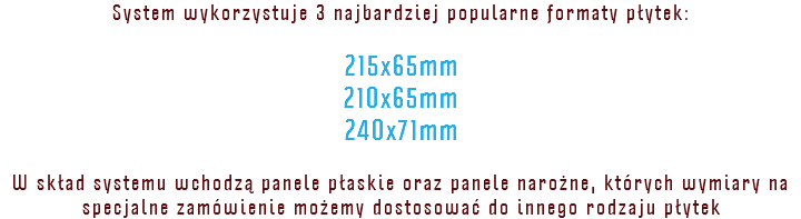 System wykorzystuje 3 najbardziej popularne formaty płytek: 215x65mm 210x65mm 240x71mm W skład systemu wchodzą panele płaskie oraz panele narożne, których wymiary na specjalne zamówienie możemy dostosować do innego rodzaju płytek
